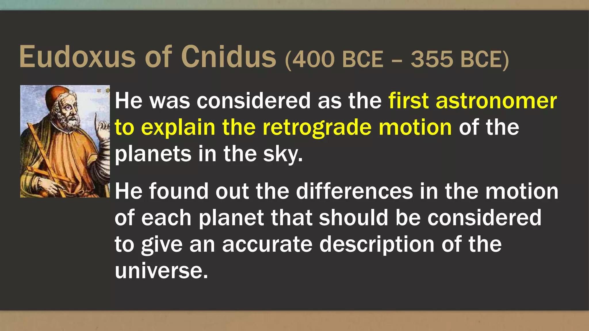 Eudoxus of Cnidus (400 BCE – 355 BCE)
He was considered as the first astronomer
to explain the retrograde motion of the
planets in the sky.
He found out the differences in the motion
of each planet that should be considered
to give an accurate description of the
universe.
 