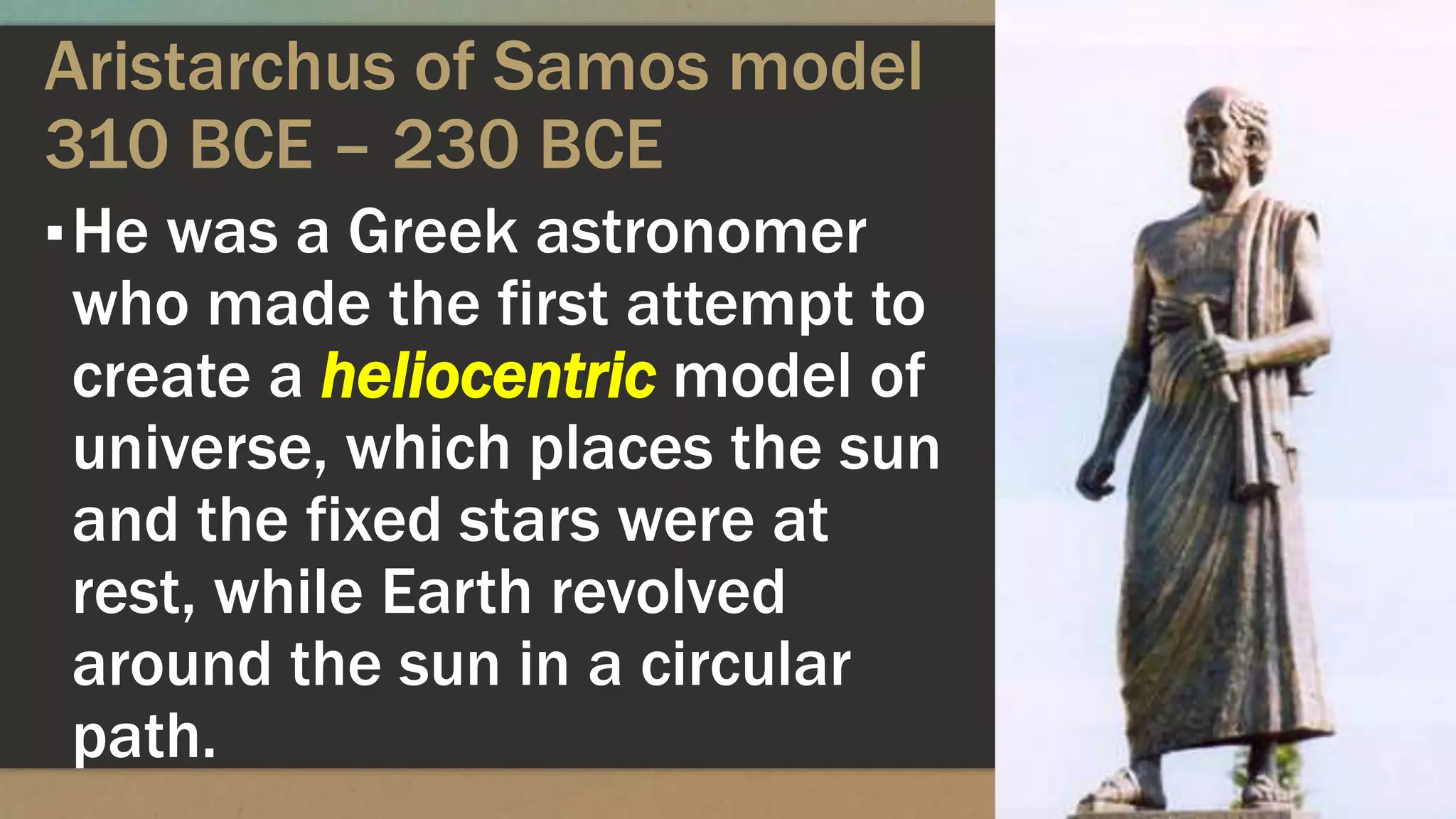 Aristarchus of Samos model
310 BCE – 230 BCE
▪He was a Greek astronomer
who made the first attempt to
create a heliocentric model of
universe, which places the sun
and the fixed stars were at
rest, while Earth revolved
around the sun in a circular
path.
 