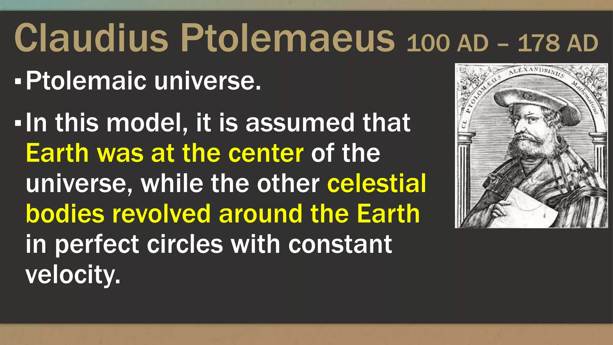 Claudius Ptolemaeus 100 AD – 178 AD
▪Ptolemaic universe.
▪In this model, it is assumed that
Earth was at the center of the
universe, while the other celestial
bodies revolved around the Earth
in perfect circles with constant
velocity.
 