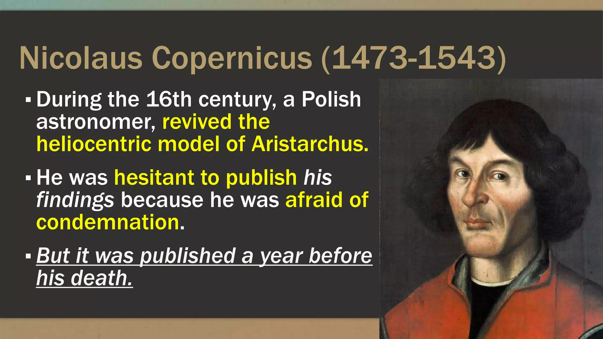 Nicolaus Copernicus (1473-1543)
▪ During the 16th century, a Polish
astronomer, revived the
heliocentric model of Aristarchus.
▪ He was hesitant to publish his
findings because he was afraid of
condemnation.
▪ But it was published a year before
his death.
 