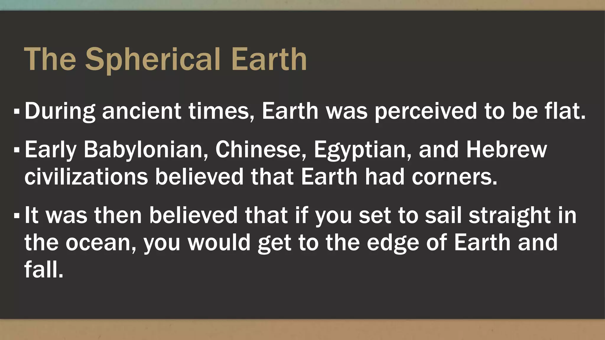 The Spherical Earth
▪During ancient times, Earth was perceived to be flat.
▪Early Babylonian, Chinese, Egyptian, and Hebrew
civilizations believed that Earth had corners.
▪It was then believed that if you set to sail straight in
the ocean, you would get to the edge of Earth and
fall.
 