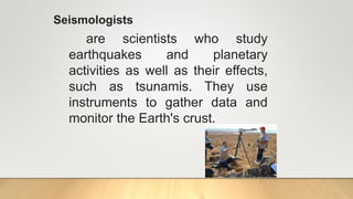 Seismologists
are scientists who study
earthquakes and planetary
activities as well as their effects,
such as tsunamis. They use
instruments to gather data and
monitor the Earth's crust.
 