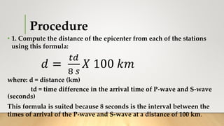 Procedure
• 1. Compute the distance of the epicenter from each of the stations
using this formula:
𝑑 =
𝑡𝑑
8 𝑠
𝑋 100 𝑘𝑚
where: d = distance (km)
td = time difference in the arrival time of P-wave and S-wave
(seconds)
This formula is suited because 8 seconds is the interval between the
times of arrival of the P-wave and S-wave at a distance of 100 km.
 