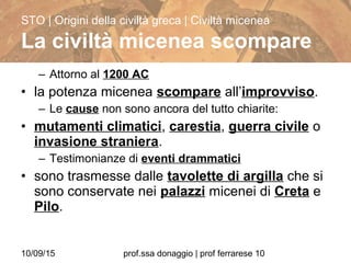 10/09/15 prof.ssa donaggio | prof ferrarese 10
– Attorno al 1200 AC
• la potenza micenea scompare all’improvviso.
– Le cause non sono ancora del tutto chiarite:
• mutamenti climatici, carestia, guerra civile o
invasione straniera.
– Testimonianze di eventi drammatici
• sono trasmesse dalle tavolette di argilla che si
sono conservate nei palazzi micenei di Creta e
Pilo.
STO | Origini della civiltà greca | Civiltà micenea
La civiltà micenea scompare
 
