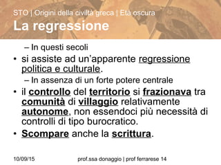 10/09/15 prof.ssa donaggio | prof ferrarese 14
– In questi secoli
• si assiste ad un’apparente regressione
politica e culturale.
– In assenza di un forte potere centrale
• il controllo del territorio si frazionava tra
comunità di villaggio relativamente
autonome, non essendoci più necessità di
controlli di tipo burocratico.
• Scompare anche la scrittura.
STO | Origini della civiltà greca | Età oscura
La regressione
 