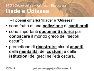 10/09/15 prof.ssa donaggio | prof ferrarese 15
– I poemi omerici “Iliade” e “Odissea”:
• sono frutto di una collezione di canti orali;
• sono importanti documenti storici per
conoscere il mondo greco dei “secoli
oscuri”;
• permettono di ricostruire alcuni aspetti
della mentalità, dei costumi e delle
istituzioni dei greci nell’età oscura.
STO | Origini della civiltà greca | Età oscura
Iliade e Odissea
 