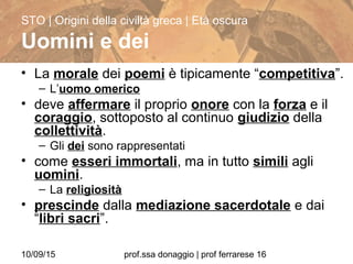 10/09/15 prof.ssa donaggio | prof ferrarese 16
• La morale dei poemi è tipicamente “competitiva”.
– L’uomo omerico
• deve affermare il proprio onore con la forza e il
coraggio, sottoposto al continuo giudizio della
collettività.
– Gli dei sono rappresentati
• come esseri immortali, ma in tutto simili agli
uomini.
– La religiosità
• prescinde dalla mediazione sacerdotale e dai
“libri sacri”.
STO | Origini della civiltà greca | Età oscura
Uomini e dei
 