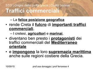 10/09/15 prof.ssa donaggio | prof ferrarese 4
– La felice posizione geografica
• rende Creta il fulcro di importanti traffici
commerciali.
– I cretesi, agricoltori e marinai,
• diventano ben presto i protagonisti dei
traffici commerciali del Mediterraneo
orientale
• e impongono la loro supremazia marittima
anche sulle regioni costiere della Grecia.
STO | Origini della civiltà greca | Civiltà cretese
Traffici commerciali
 