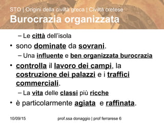 10/09/15 prof.ssa donaggio | prof ferrarese 6
– Le città dell’isola
• sono dominate da sovrani.
– Una influente e ben organizzata burocrazia
• controlla il lavoro dei campi, la
costruzione dei palazzi e i traffici
commerciali.
– La vita delle classi più ricche
• è particolarmente agiata e raffinata.
STO | Origini della civiltà greca | Civiltà cretese
Burocrazia organizzata
 