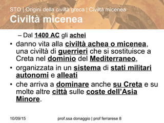 10/09/15 prof.ssa donaggio | prof ferrarese 8
– Dal 1400 AC gli achei
• danno vita alla civiltà achea o micenea,
una civiltà di guerrieri che si sostituisce a
Creta nel dominio del Mediterraneo,
• organizzata in un sistema di stati militari
autonomi e alleati
• che arriva a dominare anche su Creta e su
molte altre città sulle coste dell’Asia
Minore.
STO | Origini della civiltà greca | Civiltà micenea
Civiltà micenea
 
