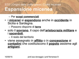 10/09/15 prof.ssa donaggio | prof ferrarese 9
– Per scopi commerciali
• i micenei si espandono anche in occidente in
Sicilia e Sardegna.
– Possono disporre di terre
• solo il sovrano, il capo dell’aristocrazia militare e
i sacerdoti.
– Il resto del territorio
• viene assegnato in affitto o in concessione ai
contadini che costituiscono il popolo assieme agli
artigiani.
STO | Origini della civiltà greca | Civiltà micenea
Espansione micenea
 