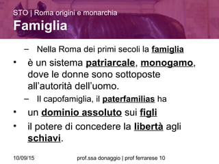 10/09/15 prof.ssa donaggio | prof ferrarese 10
– Nella Roma dei primi secoli la famiglia
• è un sistema patriarcale, monogamo,
dove le donne sono sottoposte
all’autorità dell’uomo.
– Il capofamiglia, il paterfamilias ha
• un dominio assoluto sui figli
• il potere di concedere la libertà agli
schiavi.
STO | Roma origini e monarchia
Famiglia
 