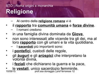 10/09/15 prof.ssa donaggio | prof ferrarese 12
– Al centro della religione romana vi è
• il rapporto tra comunità umana e forze divine.
– I romani credono
• in una famiglia divina dominata da Giove,
• non sono interessati alle vicende tra gli dei, ma al
loro rapporto con gli umani e la vita quotidiana.
– I sacerdoti più importanti sono:
• i pontefici, custodi delle regole,
• gli àuguri e gli arùspici che interpretano la
volontà divina,
• i feziali che dichiarano la guerra e la pace,
• le vestali, unico sacerdozio femminile.
STO | Roma origini e monarchia
Religione
 