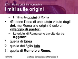 10/09/15 prof.ssa donaggio | prof ferrarese 3
– I miti sulle origini di Roma
• riflettono l’idea di uno stato voluto dagli
dei, ma Roma alle origini è solo un
villaggio di pastori.
– Le origini di Roma sono avvolte da tre
leggende:
1. quella di Enea
2. quella del figlio Iulo
3. quella di Romolo e Remo.
STO | Roma origini e monarchia
I miti sulle origini
 