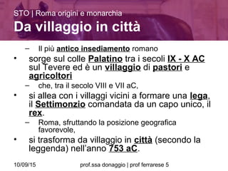 10/09/15 prof.ssa donaggio | prof ferrarese 5
– Il più antico insediamento romano
• sorge sul colle Palatino tra i secoli IX - X AC
sul Tevere ed è un villaggio di pastori e
agricoltori
– che, tra il secolo VIII e VII aC,
• si allea con i villaggi vicini a formare una lega,
il Settimonzio comandata da un capo unico, il
rex.
– Roma, sfruttando la posizione geografica
favorevole,
• si trasforma da villaggio in città (secondo la
leggenda) nell’anno 753 aC.
STO | Roma origini e monarchia
Da villaggio in città
 