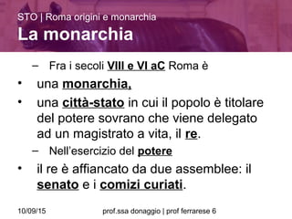 10/09/15 prof.ssa donaggio | prof ferrarese 6
– Fra i secoli VIII e VI aC Roma è
• una monarchia,
• una città-stato in cui il popolo è titolare
del potere sovrano che viene delegato
ad un magistrato a vita, il re.
– Nell’esercizio del potere
• il re è affiancato da due assemblee: il
senato e i comizi curiati.
STO | Roma origini e monarchia
La monarchia
 