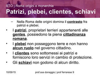 10/09/15 prof.ssa donaggio | prof ferrarese 9
– Nella Roma delle origini domina il contrasto fra
patrizi e plebei.
• I patrizi, proprietari terrieri appartenenti alle
gentes, possiedono la piena cittadinanza
romana.
• I plebei non posseggono terre e non hanno
alcun ruolo nel governo cittadino.
• I clientes sono sottomessi ai patrizi e
forniscono loro servizi in cambio di protezione.
• Gli schiavi non godono di alcun diritto.
STO | Roma origini e monarchia
Patrizi, plebei, clientes, schiavi
 