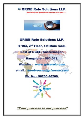 GRISE Relo Solutions LLP.
Relocation and Immigration services at its best......
GRISE Relo Solutions LLP.
# 103, 2nd
Floor, 1st Main road,
East of NGEF, Kasturinagar,
Bangalore – 560 043.
Website : www.griserelo.com
email.: leonbrowne@griserelo.com
Ph. No.: 96200 46200.
“Your process is our process”
 