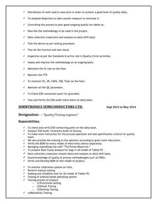  Distribution of work load to executive in order to achieve a good level of quality daily.
 To analyses Rejection to take counter measure to minimize it.
 Controlling the process to give good outgoing quality for tablet pc.
 Describe the methodology to be used in the project.
 Data collection (rejection) and analysis on daily shift basis
 Test the device as per testing procedure.
 Test all the function and also visual.
 Inspection as per the Standards & active role in Quality Circle activities.
 Assess and improve the methodology on an ongoing basis.
 Maintains the 5s rule on the floor.
 Maintain the FTR
 To maintain 5S, 3R, CAPA, 7QC Tools on the floor.
 Maintain all the QC parameter.
 To Check ESD connection point for grounded.
 Test and Verify the ESD audit check sheet on daily basis.
SIMMTRONICS SEMICONDUCTORS LTD. Sept 2012 to May 2014
Designation:- – “Quality/Testing engineer”
Responsibilities:
 To check and verify ESD connecting point on the daily basis.
 Conduct ESD Audit /Inventory Audit on factory.
 To make work instruction for the process operation and also specification criteria for quality
team.
 We also provide the training to the operator according to given work instruction.
 Verify the BOM for every model of electronics device separately.
 Managing assembling line with “The Prime Objective.”
 To prepare Root Cause Analysis for bugs in all model of Tablet PC .
 Data collection (rejection/rework data) and analysis on daily shift basis.
 Sound knowledge of quality & process methodologies such as FMEA.
 Verify and Develop BOM of new model of product.
 To monitor calibration system on time.
 Perform manual testing.
 Soaking and reliability test for All model of Tablet PC.
 Testing of android based operating system.
 Testing process of product-
o (1)Functional testing
o (2)Visual Testing
o (3)Socking Testing.
 (4)Reliability Testing.
 