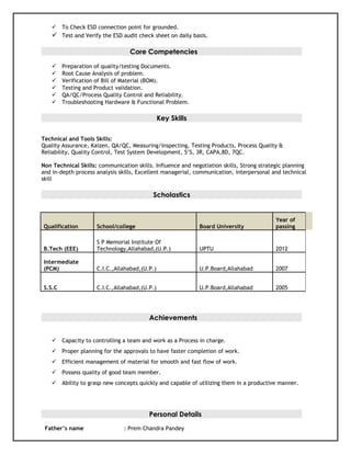  To Check ESD connection point for grounded.
 Test and Verify the ESD audit check sheet on daily basis.
Core Competencies
 Preparation of quality/testing Documents.
 Root Cause Analysis of problem.
 Verification of Bill of Material (BOM).
 Testing and Product validation.
 QA/QC/Process Quality Control and Reliability.
 Troubleshooting Hardware & Functional Problem.
Key Skills
Technical and Tools Skills:
Quality Assurance, Kaizen, QA/QC, Measuring/Inspecting, Testing Products, Process Quality &
Reliability, Quality Control, Test System Development, 5’S, 3R, CAPA,8D, 7QC.
Non Technical Skills: communication skills. Influence and negotiation skills, Strong strategic planning
and in-depth process analysis skills, Excellent managerial, communication, interpersonal and technical
skill
Scholastics
Qualification School/college Board University
Year of
passing
B.Tech (EEE)
S P Memorial Institute Of
Technology,Allahabad,(U.P.) UPTU 2012
Intermediate
(PCM) C.I.C.,Allahabad,(U.P.) U.P.Board,Allahabad 2007
S.S.C C.I.C.,Allahabad,(U.P.) U.P.Board,Allahabad 2005
Achievements
 Capacity to controlling a team and work as a Process in charge.
 Proper planning for the approvals to have faster completion of work.
 Efficient management of material for smooth and fast flow of work.
 Possess quality of good team member.
 Ability to grasp new concepts quickly and capable of utilizing them in a productive manner.
Personal Details
Father’s name : Prem Chandra Pandey
 