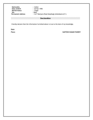 Nationality : Indian
Date of Birth : 02 Nov 1990
Marital Status : Single
Sex : Male
Permanent Address : 1A/7 Matiyara Road Alopibagh,Allahabad,(U.P.)
Declaration
I hereby declare that the information furnished above is true to the best of my knowledge.
Date:
Place: SANTOSH KUMAR PANDEY
 