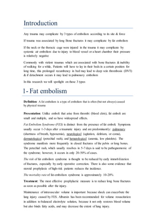 Introduction
Any trauma may complicate by 3 types of embolism according to its site & force
If trauma was associated by long Bone fractures it may complicate by fat embolism
If the neck or the thoracic cage were injured in the trauma it may complicate by
systemic air embolism due to injury to blood vessel or a heart chamber their pressure
is relatively negative
Commonly with violent traumas which are associated with bone fractures & inability
of walking for a while, Patients will have to lay in their beds in a certain position for
long time, this prolonged recumbency in bed may lead to deep vein thrombosis (DVT)
& if detachment occurs it may lead to pulmonary embolism
In this research we will spotlight on these 3 types
1- Fat embolism
Definition: A fat embolism is a type of embolism that is often (but not always) caused
by physical trauma
Presentation: Unlike emboli that arise from thrombi (blood clots), fat emboli are
small and multiple, and so have widespread effects.
Fat Embolism Syndrome (FES) is distinct from the presence of fat emboli. Symptoms
usually occur 1-3 days after a traumatic injury and are predominantly: pulmonary
(shortness of breath, hypoxemia), neurological (agitation, delirium, or coma),
dermatological (petechial rash), and hematological (anemia, low platelets). The
syndrome manifests more frequently in closed fractures of the pelvis or long bones.
The petechial rash, which usually resolves in 5-7 days is said to be pathognomonic of
the syndrome; however, it occurs in only 20-50% of cases.
The risk of fat embolism syndrome is thought to be reduced by early immobilization
of fractures, especially by early operative correction. There is also some evidence that
steroid prophylaxis of high-risk patients reduces the incidence.
The mortality rate of fat-embolism syndrome is approximately 10-20%
Treatment: The most effective prophylactic measure is to reduce long bone fractures
as soon as possible after the injury.
Maintenance of intravascular volume is important because shock can exacerbate the
lung injury caused by FES. Albumin has been recommended for volume resuscitation
in addition to balanced electrolyte solution, because it not only restores blood volume
but also binds fatty acids, and may decrease the extent of lung injury.
 