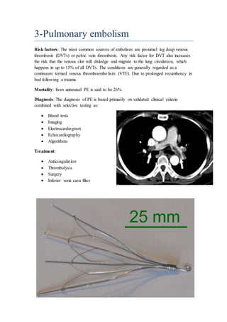 3-Pulmonary embolism
Risk factors: The most common sources of embolism are proximal leg deep venous
thrombosis (DVTs) or pelvic vein thrombosis. Any risk factor for DVT also increases
the risk that the venous clot will dislodge and migrate to the lung circulation, which
happens in up to 15% of all DVTs. The conditions are generally regarded as a
continuum termed venous thromboembolism (VTE). Due to prolonged recumbency in
bed following a trauma
Mortality: from untreated PE is said to be 26%
Diagnosis: The diagnosis of PE is based primarily on validated clinical criteria
combined with selective testing as:
 Blood tests
 Imaging
 Electrocardiogram
 Echocardiography
 Algorithms
Treatment:
 Anticoagulation
 Thrombolysis
 Surgery
 Inferior vena cava filter
 