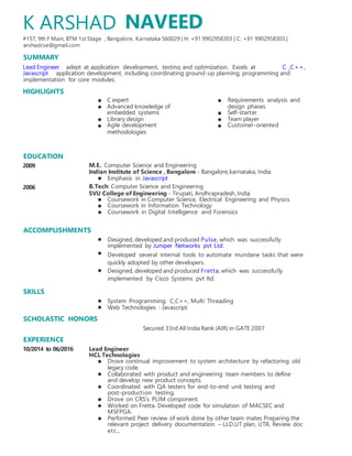 arshadcse@gmail.com
SUMMARY
Lead Engineer
Javascript
HIGHLIGHTS
EDUCATION
2009
2006
SKILLS
EXPERIENCE
10/2014 to 06/2016
NAVEED
, Bangalore, Karnataka 560029 | H: +91 9902958303 | C: +91 9902958303 |
C ,C++,
C expert Requirements analysis and
Advanced knowledge of design phases
embedded systems Self-starter
Library design Team player
Agile development Customer-oriented
methodologies
M.E.: Computer Science and Engineering
Indian Institute of Science , Bangalore - Bangalore,karnataka, India
Emphasis in Javascript
B.Tech: Computer Science and Engineering
SVU College of Engineering - Tirupati, Andhrapradesh,India
Coursework in Computer Science, Electrical Engineering and Physics
Coursework in Information Technology
Coursework in Digital Intelligence and Forensics
Designed, developed and produced Pulse, which was successfully
implemented by Juniper Networks pvt Ltd.
Developed several internal tools to automate mundane tasks that were
quickly adopted by other developers.
Designed, developed and produced Fretta, which was successfully
implemented by Cisco Systems pvt ltd.
System Programming: C,C++, Multi Threading
Web Technologies : Javascript
Secured 33rd All India Rank (AIR) in GATE 2007
Lead Engineer
HCL Technologies
Drove continual improvement to system architecture by refactoring old
legacy code.
Collaborated with product and engineering team members to define
and develop new product concepts.
Coordinated with QA testers for end-to-end unit testing and
post-production testing.
Drove on CRS's PLIM component.
Worked on Fretta. Developed code for simulation of MACSEC and
MSFPGA.
Performed Peer review of work done by other team mates Preparing the
relevant project delivery documentation – LLD,UT plan, UTR, Review doc
etc.,
K ARSHAD
#157, 9th F Main, BTM 1st Stage
adept at application development, testing and optimization. Excels at
application development, including coordinating ground-up planning, programming and
implementation for core modules.
ACCOMPLISHMENTS
SCHOLASTIC HONORS
 