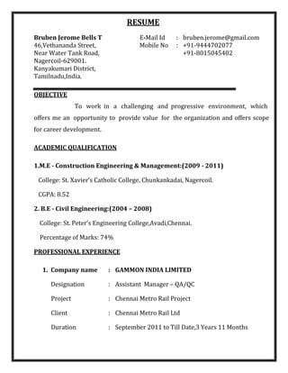 RESUME
Bruben Jerome Bells T E-Mail Id : bruben.jerome@gmail.com
46,Vethananda Street, Mobile No : +91-9444702077
Near Water Tank Road, +91-8015045402
Nagercoil-629001.
Kanyakumari District,
Tamilnadu,India.
OBJECTIVE
To work in a challenging and progressive environment, which
offers me an opportunity to provide value for the organization and offers scope
for career development.
ACADEMIC QUALIFICATION
1.M.E - Construction Engineering & Management:(2009 - 2011)
College: St. Xavier’s Catholic College, Chunkankadai, Nagercoil.
CGPA: 8.52
2. B.E - Civil Engineering:(2004 – 2008)
College: St. Peter’s Engineering College,Avadi,Chennai.
Percentage of Marks: 74%
PROFESSIONAL EXPERIENCE
1. Company name : GAMMON INDIA LIMITED
Designation : Assistant Manager – QA/QC
Project : Chennai Metro Rail Project
Client : Chennai Metro Rail Ltd
Duration : September 2011 to Till Date,3 Years 11 Months
 