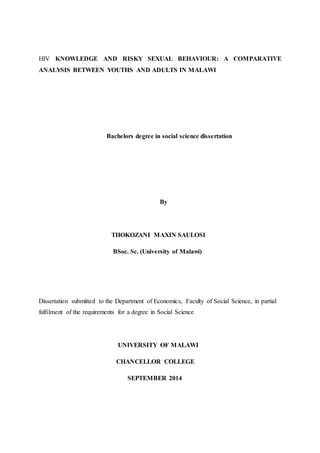 HIV KNOWLEDGE AND RISKY SEXUAL BEHAVIOUR: A COMPARATIVE
ANALYSIS BETWEEN YOUTHS AND ADULTS IN MALAWI
Bachelors degree in social science dissertation
By
THOKOZANI MAXIN SAULOSI
BSoc. Sc. (University of Malawi)
Dissertation submitted to the Department of Economics, Faculty of Social Science, in partial
fulfilment of the requirements for a degree in Social Science
UNIVERSITY OF MALAWI
CHANCELLOR COLLEGE
SEPTEMBER 2014
 