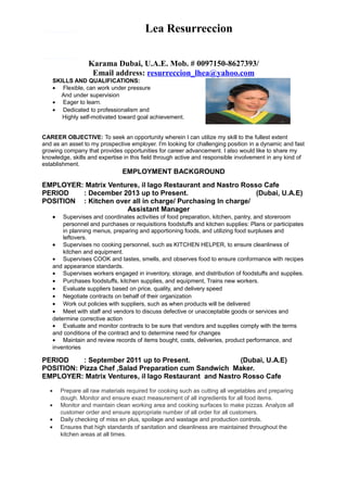 Lea Resurreccion
Karama Dubai, U.A.E. Mob. # 0097150-8627393/
Email address: resurreccion_lhea@yahoo.com
SKILLS AND QUALIFICATIONS:
• Flexible, can work under pressure
And under supervision
• Eager to learn.
• Dedicated to professionalism and
Highly self-motivated toward goal achievement.
CAREER OBJECTIVE: To seek an opportunity wherein I can utilize my skill to the fullest extent
and as an asset to my prospective employer. I'm looking for challenging position in a dynamic and fast
growing company that provides opportunities for career advancement. I also would like to share my
knowledge, skills and expertise in this field through active and responsible involvement in any kind of
establishment.
EMPLOYMENT BACKGROUND
EMPLOYER: Matrix Ventures, il lago Restaurant and Nastro Rosso Cafe
PERIOD : December 2013 up to Present. (Dubai, U.A.E)
POSITION : Kitchen over all in charge/ Purchasing In charge/
Assistant Manager
• Supervises and coordinates activities of food preparation, kitchen, pantry, and storeroom
personnel and purchases or requisitions foodstuffs and kitchen supplies: Plans or participates
in planning menus, preparing and apportioning foods, and utilizing food surpluses and
leftovers.
• Supervises no cooking personnel, such as KITCHEN HELPER, to ensure cleanliness of
kitchen and equipment.
• Supervises COOK and tastes, smells, and observes food to ensure conformance with recipes
and appearance standards.
• Supervises workers engaged in inventory, storage, and distribution of foodstuffs and supplies.
• Purchases foodstuffs, kitchen supplies, and equipment, Trains new workers.
• Evaluate suppliers based on price, quality, and delivery speed
• Negotiate contracts on behalf of their organization
• Work out policies with suppliers, such as when products will be delivered
• Meet with staff and vendors to discuss defective or unacceptable goods or services and
determine corrective action
• Evaluate and monitor contracts to be sure that vendors and supplies comply with the terms
and conditions of the contract and to determine need for changes
• Maintain and review records of items bought, costs, deliveries, product performance, and
inventories
PERIOD : September 2011 up to Present. (Dubai, U.A.E)
POSITION: Pizza Chef ,Salad Preparation cum Sandwich Maker.
EMPLOYER: Matrix Ventures, il lago Restaurant and Nastro Rosso Cafe
• Prepare all raw materials required for cooking such as cutting all vegetables and preparing
dough. Monitor and ensure exact measurement of all ingredients for all food items.
• Monitor and maintain clean working area and cooking surfaces to make pizzas. Analyze all
customer order and ensure appropriate number of all order for all customers.
• Daily checking of miss en plus, spoilage and wastage and production controls.
• Ensures that high standards of sanitation and cleanliness are maintained throughout the
kitchen areas at all times.
 