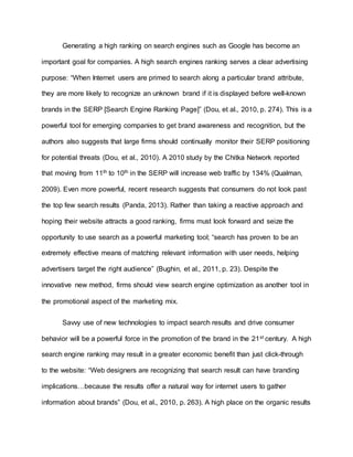 Generating a high ranking on search engines such as Google has become an
important goal for companies. A high search engines ranking serves a clear advertising
purpose: “When Internet users are primed to search along a particular brand attribute,
they are more likely to recognize an unknown brand if it is displayed before well-known
brands in the SERP [Search Engine Ranking Page]” (Dou, et al., 2010, p. 274). This is a
powerful tool for emerging companies to get brand awareness and recognition, but the
authors also suggests that large firms should continually monitor their SERP positioning
for potential threats (Dou, et al., 2010). A 2010 study by the Chitka Network reported
that moving from 11th to 10th in the SERP will increase web traffic by 134% (Qualman,
2009). Even more powerful, recent research suggests that consumers do not look past
the top few search results (Panda, 2013). Rather than taking a reactive approach and
hoping their website attracts a good ranking, firms must look forward and seize the
opportunity to use search as a powerful marketing tool; “search has proven to be an
extremely effective means of matching relevant information with user needs, helping
advertisers target the right audience” (Bughin, et al., 2011, p. 23). Despite the
innovative new method, firms should view search engine optimization as another tool in
the promotional aspect of the marketing mix.
Savvy use of new technologies to impact search results and drive consumer
behavior will be a powerful force in the promotion of the brand in the 21st century. A high
search engine ranking may result in a greater economic benefit than just click-through
to the website: “Web designers are recognizing that search result can have branding
implications…because the results offer a natural way for internet users to gather
information about brands” (Dou, et al., 2010, p. 263). A high place on the organic results
 