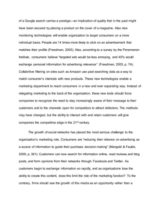 of a Google search carries a prestige—an implication of quality that in the past might
have been secured by placing a product on the cover of a magazine. Also new
monitoring technologies will enable organization to target consumers on a more
individual basis. People are 14 times more likely to click on an advertisement that
matches their profile (Freedman, 2005). Also, according to a survey by the Penomenon
Institute, consumers believe “targeted ads would be less annoying, and 45% would
exchange personal information for advertising relevance” (Freedman, 2005, p. 74).
Collabritive filtering on sites such as Amazon use past searching data as a way to
match consumer’s interests with new products. These new technologies enable a
marketing department to reach consumers in a new and ever expanding way. Instead of
relegating marketing to the back of the organization, these new tools should force
companies to recognize the need to stay increasingly aware of their message to their
customers and to the channels open for competitors to attract defectors. The methods
may have changed, but the ability to interact with and retain customers will give
companies the competitive edge in the 21st century.
The growth of social networks has placed the most serious challenge to the
organization’s marketing role. Consumers are “reducing their reliance on advertising as
a source of information to guide their purchase decision making” (Mangold & Faulds,
2009, p. 361). Customers can now search for information online, read reviews and blog
posts, and form opinions from their networks through Facebook and Twitter. As
customers begin to exchange information so rapidly, and as organizations lose the
ability to create this content, does this limit the role of the marketing function? To the
contrary, firms should see the growth of this media as an opportunity rather than a
 