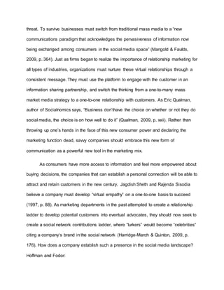 threat. To survive businesses must switch from traditional mass media to a “new
communications paradigm that acknowledges the pervasiveness of information now
being exchanged among consumers in the social media space” (Mangold & Faulds,
2009, p. 364). Just as firms began to realize the importance of relationship marketing for
all types of industries, organizations must nurture these virtual relationships through a
consistent message. They must use the platform to engage with the customer in an
information sharing partnership, and switch the thinking from a one-to-many mass
market media strategy to a one-to-one relationship with customers. As Eric Qualman,
author of Socialnomics says, “Business don’thave the choice on whether or not they do
social media, the choice is on how well to do it” (Qualman, 2009, p. xxii). Rather than
throwing up one’s hands in the face of this new consumer power and declaring the
marketing function dead, savvy companies should embrace this new form of
communication as a powerful new tool in the marketing mix.
As consumers have more access to information and feel more empowered about
buying decisions, the companies that can establish a personal connection will be able to
attract and retain customers in the new century. Jagdish Sheth and Rajenda Sisodia
believe a company must develop “virtual empathy” on a one-to-one basis to succeed
(1997, p. 88). As marketing departments in the past attempted to create a relationship
ladder to develop potential customers into eventual advocates, they should now seek to
create a social network contributions ladder, where “lurkers” would become “celebrities”
citing a company’s brand in the social network (Harridge-March & Quinton, 2009, p.
176). How does a company establish such a presence in the social media landscape?
Hoffman and Fodor:
 