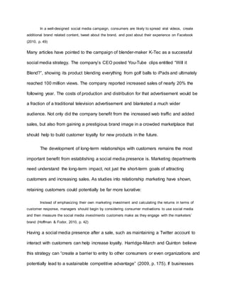 In a well-designed social media campaign, consumers are likely to spread viral videos, create
additional brand related content, tweet about the brand, and post about their experience on Facebook
(2010, p. 49)
Many articles have pointed to the campaign of blender-maker K-Tec as a successful
social media strategy. The company’s CEO posted You-Tube clips entitled “Will it
Blend?”, showing its product blending everything from golf balls to iPads and ultimately
reached 100 million views. The company reported increased sales of nearly 20% the
following year. The costs of production and distribution for that advertisement would be
a fraction of a traditional television advertisement and blanketed a much wider
audience. Not only did the company benefit from the increased web traffic and added
sales, but also from gaining a prestigious brand image in a crowded marketplace that
should help to build customer loyalty for new products in the future.
The development of long-term relationships with customers remains the most
important benefit from establishing a social media presence is. Marketing departments
need understand the long-term impact, not just the short-term goals of attracting
customers and increasing sales. As studies into relationship marketing have shown,
retaining customers could potentially be far more lucrative:
Instead of emphasizing their own marketing investment and calculating the returns in terms of
customer response, managers should begin by considering consumer motivations to use social media
and then measure the social media investments customers make as they engage with the marketers’
brand (Hoffman & Fodor, 2010, p. 42)
Having a social media presence after a sale, such as maintaining a Twitter account to
interact with customers can help increase loyalty. Harridge-March and Quinton believe
this strategy can “create a barrier to entry to other consumers or even organizations and
potentially lead to a sustainable competitive advantage” (2009, p. 175). If businesses
 