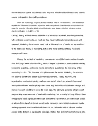 believe they can ignore social media and rely on a mix of traditional media and search
engine optimization, they will be mistaken:
Users are increasingly navigating to web sites from links on social networks, a role that search
engines had traditionally dominated. Algorithmic search engines are now starting to incorporate social
cues—for example, information about content that users have tagged—into their relevance-ranking
algorithms (Bughin, et al., 2011, p. 13)
Clearly, having a social media presence is a necessity. However, the companies that
fully embrace social media, as much as they have traditional media in the past, will
succeed. Marketing departments must look at this new form of media not as an affront
to the traditional theory of marketing, but as one more tool to profitably reach and
engage customers.
Clearly the subject of marketing has seen an incredible transformation through
time. In today’s world of data mining, search engine optimization, collaborative filtering,
behavioral targeting, and social media, some have questioned the relevancy of the
marketing function. Yet, the core principles remain the same. Marketing departments
still seek to identify and satisfy customer requirements. Today, however, the
organization must adapt quickly, and can use social network as a way to learn and
anticipate customer needs quickly—the same way as traditional customer surveys and
market research would have done 50 years ago. The ability to generate a high search
page ranking may seem out of touch with marketing, but in reality is it any different than
struggling to place a product in the right aisle of the supermarket, or on the right space
of a trade floor show? A vibrant social media campaign can maintain customer loyalty
and engagement far more effectively than the old call center with a toll-free number
pasted at the bottom of a product’s package. Rather than diminishing marketing’s role,
 