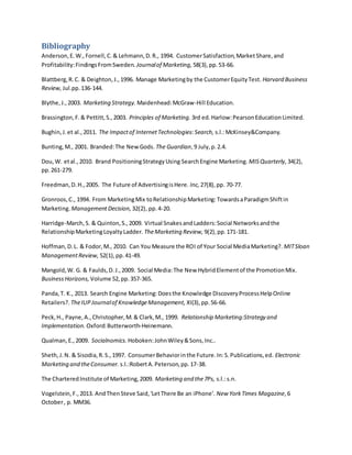Bibliography
Anderson,E.W.,Fornell,C.& Lehmann,D.R., 1994. CustomerSatisfaction,MarketShare,and
Profitability:FindingsFromSweden. Journalof Marketing, 58(3),pp.53-66.
Blattberg,R.C. & Deighton,J.,1996. Manage Marketingby the CustomerEquityTest. Harvard Business
Review, Jul.pp.136-144.
Blythe,J.,2003. Marketing Strategy. Maidenhead:McGraw-Hill Education.
Brassington,F.& Pettitt,S.,2003. Principles of Marketing. 3rd ed. Harlow:PearsonEducationLimited.
Bughin,J.et al.,2011. The Impactof InternetTechnologies:Search, s.l.:McKinsey&Company.
Bunting,M., 2001. Branded:The NewGods. The Guardian,9 July,p.2.4.
Dou,W. etal.,2010. Brand PositioningStrategyUsing SearchEngine Marketing. MISQuarterly, 34(2),
pp.261-279.
Freedman,D.H.,2005. The Future of AdvertisingisHere. Inc, 27(8),pp. 70-77.
Gronroos,C., 1994. From MarketingMix toRelationshipMarketing:TowardsaParadigmShiftin
Marketing. ManagementDecision, 32(2), pp.4-20.
Harridge-March,S. & Quinton,S.,2009. Virtual SnakesandLadders:Social Networksandthe
RelationshipMarketingLoyaltyLadder. TheMarketing Review, 9(2),pp.171-181.
Hoffman,D.L. & Fodor,M., 2010. Can You Measure the ROI of Your Social MediaMarketing?. MITSloan
ManagementReview, 52(1),pp.41-49.
Mangold,W. G. & Faulds,D.J.,2009. Social Media:The New HybridElementof the PromotionMix.
BusinessHorizons, Volume 52,pp.357-365.
Panda,T. K., 2013. Search Engine Marketing:Doesthe Knowledge DiscoveryProcessHelpOnline
Retailers?. TheIUPJournalof KnowledgeManagement, XI(3),pp.56-66.
Peck,H., Payne,A.,Christopher,M.& Clark,M., 1999. Relationship Marketing:Strategy and
Implementation. Oxford:Butterworth-Heinemann.
Qualman,E.,2009. Socialnomics. Hoboken:JohnWiley&Sons,Inc..
Sheth,J.N. & Sisodia,R.S.,1997. ConsumerBehaviorinthe Future.In:S.Publications,ed. Electronic
Marketing and theConsumer. s.l.:RobertA.Peterson,pp.17-38.
The CharteredInstitute of Marketing,2009. Marketing and the7Ps, s.l.:s.n.
Vogelstein,F.,2013. AndThenSteve Said,'LetThere Be an iPhone'. New YorkTimes Magazine,6
October, p. MM36.
 