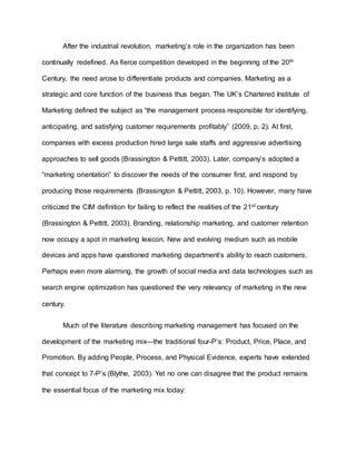 After the industrial revolution, marketing’s role in the organization has been
continually redefined. As fierce competition developed in the beginning of the 20th
Century, the need arose to differentiate products and companies. Marketing as a
strategic and core function of the business thus began. The UK’s Chartered Institute of
Marketing defined the subject as “the management process responsible for identifying,
anticipating, and satisfying customer requirements profitably” (2009, p. 2). At first,
companies with excess production hired large sale staffs and aggressive advertising
approaches to sell goods (Brassington & Pettitt, 2003). Later, company’s adopted a
“marketing orientation” to discover the needs of the consumer first, and respond by
producing those requirements (Brassington & Pettitt, 2003, p. 10). However, many have
criticized the CIM definition for failing to reflect the realities of the 21st century
(Brassington & Pettitt, 2003). Branding, relationship marketing, and customer retention
now occupy a spot in marketing lexicon. New and evolving medium such as mobile
devices and apps have questioned marketing department’s ability to reach customers.
Perhaps even more alarming, the growth of social media and data technologies such as
search engine optimization has questioned the very relevancy of marketing in the new
century.
Much of the literature describing marketing management has focused on the
development of the marketing mix—the traditional four-P’s: Product, Price, Place, and
Promotion. By adding People, Process, and Physical Evidence, experts have extended
that concept to 7-P’s (Blythe, 2003). Yet no one can disagree that the product remains
the essential focus of the marketing mix today:
 