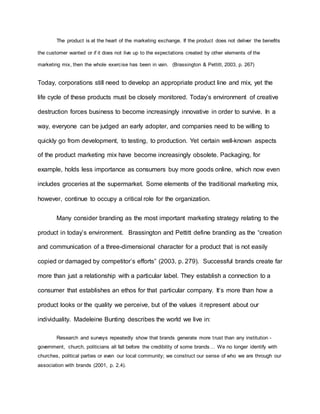 The product is at the heart of the marketing exchange. If the product does not deliver the benefits
the customer wanted or if it does not live up to the expectations created by other elements of the
marketing mix, then the whole exercise has been in vain. (Brassington & Pettitt, 2003, p. 267)
Today, corporations still need to develop an appropriate product line and mix, yet the
life cycle of these products must be closely monitored. Today’s environment of creative
destruction forces business to become increasingly innovative in order to survive. In a
way, everyone can be judged an early adopter, and companies need to be willing to
quickly go from development, to testing, to production. Yet certain well-known aspects
of the product marketing mix have become increasingly obsolete. Packaging, for
example, holds less importance as consumers buy more goods online, which now even
includes groceries at the supermarket. Some elements of the traditional marketing mix,
however, continue to occupy a critical role for the organization.
Many consider branding as the most important marketing strategy relating to the
product in today’s environment. Brassington and Pettitt define branding as the “creation
and communication of a three-dimensional character for a product that is not easily
copied or damaged by competitor’s efforts” (2003, p. 279). Successful brands create far
more than just a relationship with a particular label. They establish a connection to a
consumer that establishes an ethos for that particular company. It’s more than how a
product looks or the quality we perceive, but of the values it represent about our
individuality. Madeleine Bunting describes the world we live in:
Research and surveys repeatedly show that brands generate more trust than any institution -
government, church, politicians all fall before the credibility of some brands… We no longer identify with
churches, political parties or even our local community; we construct our sense of who we are through our
association with brands (2001, p. 2.4).
 