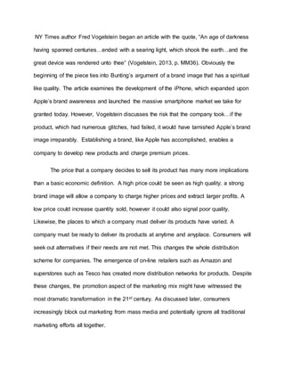 NY Times author Fred Vogelstein began an article with the quote, “An age of darkness
having spanned centuries…ended with a searing light, which shook the earth…and the
great device was rendered unto thee” (Vogelstein, 2013, p. MM36). Obviously the
beginning of the piece ties into Bunting’s argument of a brand image that has a spiritual
like quality. The article examines the development of the iPhone, which expanded upon
Apple’s brand awareness and launched the massive smartphone market we take for
granted today. However, Vogelstein discusses the risk that the company took…if the
product, which had numerous glitches, had failed, it would have tarnished Apple’s brand
image irreparably. Establishing a brand, like Apple has accomplished, enables a
company to develop new products and charge premium prices.
The price that a company decides to sell its product has many more implications
than a basic economic definition. A high price could be seen as high quality; a strong
brand image will allow a company to charge higher prices and extract larger profits. A
low price could increase quantity sold, however it could also signal poor quality.
Likewise, the places to which a company must deliver its products have varied. A
company must be ready to deliver its products at anytime and anyplace. Consumers will
seek out alternatives if their needs are not met. This changes the whole distribution
scheme for companies. The emergence of on-line retailers such as Amazon and
superstores such as Tesco has created more distribution networks for products. Despite
these changes, the promotion aspect of the marketing mix might have witnessed the
most dramatic transformation in the 21st century. As discussed later, consumers
increasingly block out marketing from mass media and potentially ignore all traditional
marketing efforts all together.
 