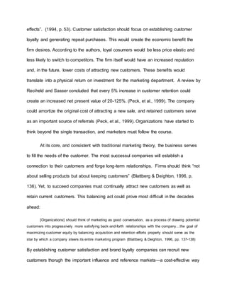 effects”. (1994, p. 53). Customer satisfaction should focus on establishing customer
loyalty and generating repeat purchases. This would create the economic benefit the
firm desires. According to the authors, loyal cosumers would be less price elastic and
less likely to switch to competitors. The firm itself would have an increased reputation
and, in the future, lower costs of attracting new customers. These benefits would
translate into a physical return on investment for the marketing department. A review by
Reciheld and Sasser concluded that every 5% increase in customer retention could
create an increased net present value of 20-125%. (Peck, et al., 1999). The company
could amortize the original cost of attracting a new sale, and retained customers serve
as an important source of referrals (Peck, et al., 1999). Organizations have started to
think beyond the single transaction, and marketers must follow the course.
At its core, and consistent with traditional marketing theory, the business serves
to fill the needs of the customer. The most successul companies will establish a
connection to their customers and forge long-term relationships. Firms should think “not
about selling products but about keeping customers” (Blattberg & Deighton, 1996, p.
136). Yet, to succeed companies must continually attract new customers as well as
retain current customers. This balancing act could prove most difficult in the decades
ahead:
[Organizations] should think of marketing as good conversation, as a process of drawing potential
customers into progressively more satisfying back-and-forth relationships with the company…the goal of
maximizing customer equity by balancing acquisition and retention efforts properly should serve as the
star by which a company steers its entire marketing program (Blattberg & Deighton, 1996, pp. 137-138)
By establishing customer satisfaction and brand loyalty companies can recruit new
customers thorugh the important influence and reference markets—a cost-effective way
 