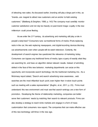 of attracting new sales. As discussed earlier, branding will play a large part in this, as
“brands...are magnet to attract new customers and an anchor to hold existing
customers.” (Blattberg & Deighton, 1996, p. 143) The company must carefully monitor
customer satisfaction and not rely too heavily on past brand image. Loyalty in the new
millennium could prove fleeting.
As we enter the 21st century, do advertising and marketing still play a role in
people’s daily lives? Consumers tune out traditional forms of media: iPods replacing
radio in the car, the web replacing newspapers, and digital recording devices blocking
out advertisements even when people still do watch television. Certainly, the
development of search engines has questioned the relevance of marketing today.
Consumers can bypass any traditional forms of media, type a query of exactly what they
are searching for, and have an algorithm deliver relevant results. Instead of admitting
defeat in the face of this new behavior, marketing departments can seize on this
opportunity and incorporate search technology into the traditional marketing mix. As a
Mickinsey report stated, “Search and search advertising raise awareness…web
searches are the most influential touch point, even higher than in-store touch points
such as meeting with a sales representative” (Bughin, et al., 2011, p. 23). Firms must
understand this new environment and must see that search rankings are a new form of
promotion. Developing the theme of relationship marketing, companies can better
serve their customers’ needs by matching their search to relevant products. Firms can
also develop a strategy to reach niche markets and engage in a form of mass
customization that consumers now expect. The companies that can make effective use
of this new technology will thrive in the new age.
 