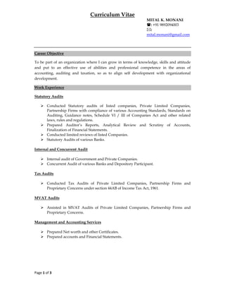 Page 1 of 3 
 
Curriculum Vitae
MITAL K. MONANI
: +91 9892094003
:
mital.monani@gmail.com
Career Objective
To be part of an organization where I can grow in terms of knowledge, skills and attitude
and put to an effective use of abilities and professional competence in the areas of
accounting, auditing and taxation, so as to align self development with organizational
development.
Work Experience
Statutory Audits
 Conducted Statutory audits of listed companies, Private Limited Companies,
Partnership Firms with compliance of various Accounting Standards, Standards on
Auditing, Guidance notes, Schedule VI / III of Companies Act and other related
laws, rules and regulations.
 Prepared Auditor’s Reports, Analytical Review and Scrutiny of Accounts,
Finalization of Financial Statements.
 Conducted limited reviews of listed Companies.
 Statutory Audits of various Banks.
Internal and Concurrent Audit
 Internal audit of Government and Private Companies.
 Concurrent Audit of various Banks and Depository Participant.
Tax Audits
 Conducted Tax Audits of Private Limited Companies, Partnership Firms and
Proprietary Concerns under section 44AB of Income Tax Act, 1961.
MVAT Audits
 Assisted in MVAT Audits of Private Limited Companies, Partnership Firms and
Proprietary Concerns.
Management and Accounting Services
 Prepared Net worth and other Certificates.
 Prepared accounts and Financial Statements.
 
