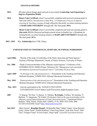 GRANTS & HONORS
2016 IHI open school change agent network (I can) scholar Leadership And Organizing to
Improve Population Helath
2016 Honor Code Certificate where I successfully completed and received a passing grade in
Harvardx GSE3x: Introduction to Data Wise: A Collaborative Process to Improve
Learning & Teaching, a course of study offered by HarvardX, an online learning initiative
of HARVARD UNIVERSITY through edX. My final grade: 96%.
Honor Code Certificate where I successfully completed and received a passing grade in
Harvardx PH556x Practical and Improvement Sciene in Health Care: A Roadmap for
Getting Result, an online learning initiative of HARVARD UNIVERSITY through edX.
My final grade: 81%.
2012 - 2015 Msc. Scholarship from YTB, Turkey
PARTICIPATION IN CONFERENCES, SEMINARS, OLYMPIAD, WORKSHOPS
April 2006, "Results of the study of zoobenthos of the Patok, Karavasta and Narta lagoons.”
Seminar of Biology Department, Faculty of Natyre Sciences, University of Tirana.
Nov 2006 ”Study of macrozoobenthos of the Albanian coastal lagoons”. Conference of the
INTERREG III B CADSES Project. Reference Net "Management and sustainable
development of protected transitional waters", University of Lecce, Italy.
April 2009 “Technology in the educational process”. Presentation in the Teaching and Education
Methods Olympiad. TEMPO 2010. Gülistan Educational Institutions.
May 2010 “Demonstration in the educational process". Presentation in the Teaching and Education
Methods Olympiad. TEMPO 2010. Gülistan Educational Institutions.
May 2013 Actively participated to the“SAĞLIKTA İNOVASYON:
ÜNİVERSİTEDEN SANAY Dokuz Eylül Üniversitesi Sağlık Kampüsü, İzmir.
2007 1
S. Beqiraj, 2
M. Pina, 2
A. Basset, 1
E. Nikleka, 1
B. Fetahu, 1
E.Doka, 1
M. Ismailaj, 2
E.
Barbone, 2
F. Sangiorgio, 2
M. Fedele.“Preliminary data on the macrozoobenthos of the
Albanian coastal lagoons(lagoons of Patok, Karavasta,narta).” Transitional Waters
Bulletin, TWB, Transit. Waters Bull. 3(2007), 37-43, ISSN 1825-229X, DOI
10.1285/i1825229Xv1n3p37 http://siba2.unile.it/ese/twb.
July 2013 Ilhan Yaylım1
, Brunilda Mezani1
, M.Muzaffer Ilhan2
, Bahar Toptaş1
, Sema Demerci
Çekıç3
, Saime Turan2
, Gurbet Korkmaz2
, Nazlı Ezgi Ozkan2
, Ayşe İrem Yasın2
, Seda
Yüce2
, Ertugrul Tasan2
, H.Arzu Ergen1
, Reşat Apak3
A possible association between
 