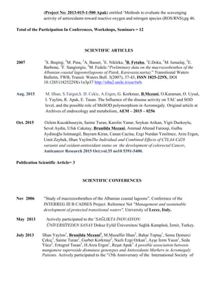 (Project No: 2013-015-1-500 Apak) entitled ‘Methods to evaluate the scavenging
activity of antioxidants toward reactive oxygen and nitrogen species (ROS/RNS),pg 46.
Total of the Participation In Conferences, Workshops, Seminars = 12
SCIENTIFIC ARTICLES
2007 1
S. Beqiraj, 2
M. Pina, 2
A. Basset, 1
E. Nikleka, 1
B. Fetahu, 1
E.Doka, 1
M. Ismailaj, 2
E.
Barbone, 2
F. Sangiorgio, 2
M. Fedele.“Preliminary data on the macrozoobenthos of the
Albanian coastal lagoons(lagoons of Patok, Karavasta,narta).” Transitional Waters
Bulletin, TWB, Transit. Waters Bull. 3(2007), 37-43, ISSN 1825-229X, DOI
10.1285/i1825229Xv1n3p37 http://siba2.unile.it/ese/twb.
Aug. 2015 M. Ilhan, S.Turgut,S. D. Cekic, A.Ergen, G. Korkmaz, B.Mezani, O.Karaman, O. Uysal,
I. Yaylim, R. Apak, E. Tasan. The Influence of the disease activity on TAC and SOD
level, and the possible role of MnSOD polymorphism in Acromegaly. Original article at
Archives of endrocology and metabolism, AEM – 2015 – 0256
Oct. 2015 Ozlem Kucukhuseyin, Saime Turan, Karolin Yanar, Soykan Arikan, Yigit Duzkoylu,
Seval Aydin, Ufuk Cakatay, Brunilda Mezani, Ammad Ahmad Farooqi, Gulbu
Aydinoğlu Isitmangil, Bayram Kiran, Canan Cacina, Ezgi Nurdan Yenilmez, Arzu Ergen,
Umit Zeybek, Ilhan YaylimThe Individual and Combined Effects of CTLA4-Cd28
variants and oxidant-antioxidant status on the development of colorectal Cancer,
Anticancer Research 2015 Oct;vol.35 no10 5391-5400.
Publication Scientific Article= 3
SCIENTIFIC CONFERENCES
Nov 2006 ”Study of macrozoobenthos of the Albanian coastal lagoons”. Conference of the
INTERREG III B CADSES Project. Reference Net "Management and sustainable
development of protected transitional waters", University of Lecce, Italy.
May 2013 Actively participated to the“SAĞLIKTA İNOVASYON:
ÜNİVERSİTEDEN SANAY Dokuz Eylül Üniversitesi Sağlık Kampüsü, İzmir, Turkey.
July 2013 Ilhan Yaylım1
, Brunilda Mezani1
, M.Muzaffer Ilhan2
, Bahar Toptaş1
, Sema Demerci
Çekıç3
, Saime Turan2
, Gurbet Korkmaz2
, Nazlı Ezgi Ozkan2
, Ayşe İrem Yasın2
, Seda
Yüce2
, Ertugrul Tasan2
, H.Arzu Ergen1
, Reşat Apak3
A possible association between
manganese superoxide dismutase genotypes and Antioxidants Markers in Acromegaly
Patients. Actively participated to the ''15th Anniversary of the International Society of
 