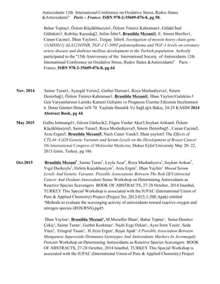 Antioxidants 12th International Conference on Oxidative Stress, Redox States
&Antioxidants'' Paris – France, ISBN 978-2-35609-076-8, pg 58.
Bahar Toptaş1, Özlem Küçükhüseyin1, Özlem Timirci Kahraman1, Güldal İnal
Gültekini1, Kubilay Karşıdağ2, Selim İsbir3, Brunilda Mezani1, E. Sinem Bireller1,
Canan Cacina1, İlhan Yaylım1, Turgay İsbir4. Ivestigation of myosin heavy chain gene
11(MYH11) ALA1234THR, TGF-1 C-509T polymorphisma and TGF-1 levels on coronary
artery disease and diabetes mellitus development in the Turkish population. Actively
participated to the ''15th Anniversary of the International Society of Antioxidants 12th
International Conference on Oxidative Stress, Redox States &Antioxidants'' Paris –
France, ISBN 978-2-35609-076-8, pg 64
Nov. 2014 Saime Turan1, Ayşegül Verim2, Gurbet Dursun1, Roya Mashadiyeva1, Sinem
Demirbağ1, Özlem Timirci-Kahraman1, Brunilda Mezani1, İlhan Yaylım1Galektin-3
Gen Varyantlarının Larinks Kanseri Gelişimi ve Prognozu Üzerine Etkisinin İncelenmesi
6. Detae Günlerı̇ Detae’nı̇N 70. YaşInda Hastalik Ve SağLiğA Bakiş, 24-25 KASIM 2014
Abstract Book, pg 44.
May 2015 Gulbu Isitmangil1, Güven Gürleyik2, Fügen Vardar Aker3,Soykan Arikan4, Özlem
Küçükhüseyin5, Saime Turan5, Roya Meshediyeva5, Sinem Demirbağ5 , Canan Cacina5,
Arzu Ergen5, Brunilda Mezani5, Nazlı Caner Yanık5, Ilhan yaylım5 The Effects of
CTLA4 -Cd28 Genetic Variants and Serum Levels on the Development of Breast Cancer
5th International Congress of Molecular Medicine, Dokuz Eylul University May 20- 22,
2015 Izmir, Turkey, pg 186.
Oct.2015 Brunilda Mezani1
, Saıme Turan1
, Leyla Acar1
, Roya Mashadıyeva1
, Soykan Arıkan2
,
Yıgıt Duzkoylu2
, Ozlem Kuçukhuseyın1
, Arzu Ergen1
, Ilhan Yaylım1
Mnsod Serum
Levels And Genetıc Varıants: Possıble Assocıatıons Between The Rısk Of Colorectal
Cancer And Oxıdant-Antıoxıdant Status Workshop on Determining Antioxidants as
Reactive Species Scavengers BOOK OF ABSTRACTS, 27-28 October, 2014 Istanbul,
TURKEY This Special Workshop is associated with the IUPAC (International Union of
Pure & Applied Chemistry) Project (Project No: 2013-015-1-500 Apak) entitled
‘Methods to evaluate the scavenging activity of antioxidants toward reactive oxygen and
nitrogen species (ROS/RNS),pg45.
İlhan Yaylım¹, Brunilda Mezani¹, M.Muzaffer Ilhan², Bahar Toptas¹, Sema Demirci
Çekiç³, Saime Turan¹, Gurbet Korkmaz¹, Nazlı Ezgi Ozkan¹, Ayse İrem Yasin², Seda
Yüce², Ertugrul Tasan², H.Arzu Ergen¹, Reşat Apak³ A Possible Association Between
Manganese Superoxide Dismutase Genotypes And Antioxidants Markers In Acromegaly
Patients Workshop on Determining Antioxidants as Reactive Species Scavengers BOOK
OF ABSTRACTS, 27-28 October, 2014 Istanbul, TURKEY This Special Workshop is
associated with the IUPAC (International Union of Pure & Applied Chemistry) Project
 