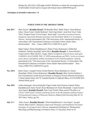 (Project No: 2013-015-1-500 Apak) entitled ‘Methods to evaluate the scavenging activity
of antioxidants toward reactive oxygen and nitrogen species (ROS/RNS),pg 46.
Participate at Scientific Conferences = 8
PUBLICATION IN THE ABSTRACT BOOK
July 2013 Ilhan Yaylım1
, Brunilda Mezani1
, M.Muzaffer Ilhan2
, Bahar Toptaş1
, Sema Demerci
Çekıç3
, Saime Turan2
, Gurbet Korkmaz2
, Nazlı Ezgi Ozkan2
, Ayşe İrem Yasın2
, Seda
Yüce2
, Ertugrul Tasan2
, H.Arzu Ergen1
, Reşat Apak3
A possible association between
manganese superoxide dismutase genotypes and Antioxidants Markers in Acromegaly
Patients. Actively participated to the ''15th Anniversary of the International Society of
Antioxidants 12th International Conference on Oxidative Stress, Redox States
&Antioxidants'' Paris – France, ISBN 978-2-35609-076-8, pg 58.
Bahar Toptaş1, Özlem Küçükhüseyin1, Özlem Timirci Kahraman1, Güldal İnal
Gültekini1, Kubilay Karşıdağ2, Selim İsbir3, Brunilda Mezani1, E. Sinem Bireller1,
Canan Cacina1, İlhan Yaylım1, Turgay İsbir4. Ivestigation of myosin heavy chain gene
11(MYH11) ALA1234THR, TGF-1 C-509T polymorphisma and TGF-1 levels on coronary
artery disease and diabetes mellitus development in the Turkish population. Actively
participated to the ''15th Anniversary of the International Society of Antioxidants 12th
International Conference on Oxidative Stress, Redox States &Antioxidants'' Paris –
France, ISBN 978-2-35609-076-8, pg 64.
Nov. 2014 Saime Turan1, Ayşegül Verim2, Gurbet Dursun1, Roya Mashadiyeva1, Sinem
Demirbağ1, Özlem Timirci-Kahraman1, Brunilda Mezani1, İlhan Yaylım1Galektin-3
Gen Varyantlarının Larinks Kanseri Gelişimi ve Prognozu Üzerine Etkisinin İncelenmesi
6. Detae Günlerı̇ Detae’nı̇N 70. YaşInda Hastalik Ve SağLiğA Bakiş, 24-25 KASIM 2014
Abstract Book, pg 44.
May 2015 Gulbu Isitmangil1, Güven Gürleyik2, Fügen Vardar Aker3,Soykan Arikan4, Özlem
Küçükhüseyin5, Saime Turan5, Roya Meshediyeva5, Sinem Demirbağ5 , Canan Cacina5,
Arzu Ergen5, Brunilda Mezani5, Nazlı Caner Yanık5, Ilhan yaylım5 The Effects of
CTLA4 -Cd28 Genetic Variants and Serum Levels on the Development of Breast Cancer
5th International Congress of Molecular Medicine, Dokuz Eylul University May 20- 22,
2015 Izmir, Turkey, pg 186.
July 2015 Saime Turan1, Brunilda Mezani1 , Özlem Küçükhüseyin1, Arzu Ergen1, Aysegul
Verim2, Ilhan Yaylım1. Manganese Superoxide Dismutase and Glutathione Peroxidase
Genotypes in Laryngeal Cancer Patients, International Workshop on “Biochemistry,
Physiology and Pharmacology of Oxidative Stress, 2-4 July,İtaly, Poster nr 54.
 