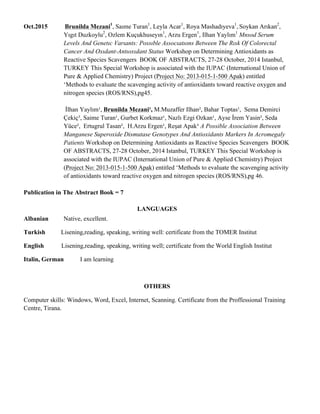 Oct.2015 Brunilda Mezani1
, Saıme Turan1
, Leyla Acar1
, Roya Mashadıyeva1
, Soykan Arıkan2
,
Yıgıt Duzkoylu2
, Ozlem Kuçukhuseyın1
, Arzu Ergen1
, Ilhan Yaylım1
Mnsod Serum
Levels And Genetıc Varıants: Possıble Assocıatıons Between The Rısk Of Colorectal
Cancer And Oxıdant-Antıoxıdant Status Workshop on Determining Antioxidants as
Reactive Species Scavengers BOOK OF ABSTRACTS, 27-28 October, 2014 Istanbul,
TURKEY This Special Workshop is associated with the IUPAC (International Union of
Pure & Applied Chemistry) Project (Project No: 2013-015-1-500 Apak) entitled
‘Methods to evaluate the scavenging activity of antioxidants toward reactive oxygen and
nitrogen species (ROS/RNS),pg45.
İlhan Yaylım¹, Brunilda Mezani¹, M.Muzaffer Ilhan², Bahar Toptas¹, Sema Demirci
Çekiç³, Saime Turan¹, Gurbet Korkmaz¹, Nazlı Ezgi Ozkan¹, Ayse İrem Yasin², Seda
Yüce², Ertugrul Tasan², H.Arzu Ergen¹, Reşat Apak³ A Possible Association Between
Manganese Superoxide Dismutase Genotypes And Antioxidants Markers In Acromegaly
Patients Workshop on Determining Antioxidants as Reactive Species Scavengers BOOK
OF ABSTRACTS, 27-28 October, 2014 Istanbul, TURKEY This Special Workshop is
associated with the IUPAC (International Union of Pure & Applied Chemistry) Project
(Project No: 2013-015-1-500 Apak) entitled ‘Methods to evaluate the scavenging activity
of antioxidants toward reactive oxygen and nitrogen species (ROS/RNS),pg 46.
Publication in The Abstract Book = 7
LANGUAGES
Albanian Native, excellent.
Turkish Lisening,reading, speaking, writing well: certificate from the TOMER Institut
English Lisening,reading, speaking, writing well; certificate from the World English Institut
Italin, German I am learning
OTHERS
Computer skills: Windows, Word, Excel, Internet, Scanning. Certificate from the Proffessional Training
Centre, Tirana.
 