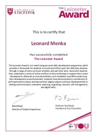 This is to certify that
Has successfully completed
The Leicester Awar
The Leicester Award is a 6-month long personal skills development programme which
provides a framework for students to record and reﬂect upon the skills they develop
through a range of extra-curricular activities and part time work. Successful students
have undertaken a series of online and face-to-face workshops to support their career
development, delivered an oral presentation, and completed a portfolio evidencing
their development and achievement. Students have demonstrated a commitment to
self-improvement above and beyond their degree subject and have developed skills in-
cluding communication, teamwork, planning, organising, research, self-management,
and digital skills.
Bob Athwal
Director of Student Experience
Professor Paul Boyle
President & Vice-Chancellor
Leonard Menka
 