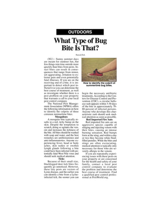 (NU) - Sunny summer days
are meant for outdoor fun, but
few things ruin time outside more
quickly than bites from pests. In-
sect bites can result in conse-
quences that range from minor,
yet aggravating, irritation to ex-
treme pain and even potentially
fatal illnesses. If you are on the
receiving end of a bite, it is im-
portant to detect which pest in-
flicted it so you can determine the
best course of treatment, as well
as investigate whether there is a
pest problem on your property
that warrants a call to your local
pest control company.
The National Pest Manage-
ment Association (NPMA) offers
the following information on how
to identify the culprits of three
common summertime bites:
Mosquitoes
A mosquito bite typically re-
sults in a red, itchy bump on the
skin. Despite the temptation to
scratch, doing so agitates the ven-
om and increases the itchiness of
the bite.All bites should be washed
with soap and water, and the best
remedies are antihistamines and
anti-inflammatories. Anyone ex-
periencing fever, head or body
aches, skin rashes or swollen
lymph glands following a bite
could have been infected with po-
tentially fatal West Nile virus and
should seek medical attention.
Ticks
Because of their small size,
blacklegged deer tick bites fre-
quently go unnoticed. However,
these tiny pests are vectors of
Lyme disease, and the earlier you
can identify a bite from a Lyme-
infected tick, the sooner you can
begin the necessary antibiotic
treatments.According to the Cen-
ters for Disease Control and Pre-
vention (CDC), a circular bulls-
eye rash appears within 3-30 days
of the bite in approximately 70-
80 percent of infected persons.
Anyone who develops this char-
acteristic rash should seek med-
ical attention as soon as possible.
Red Imported Fire Ants
Red imported fire ants are an
aggressive species capable of
stinging and injecting venom with
their bites, causing an intense
burning sensation. Red bumps
form at the sting, and within a day
or two they become white fluid-
filled pustules. While the bites and
stings are often excruciating,
medical attention is typically only
necessary for those who are se-
verely allergic to the venom.
If you are repeatedly experi-
encing issues with these pests on
your property or are concerned
for the health and safety of your
family, contact a local pest
control company to evaluate
the problem and determine the
best course of treatment. Find
a qualified pest control profes-
sional at PestWorld.org.
What Type of Bug
Bite Is That?
OUTDOORS
NewsUSA
How to identify the culprit of
summertime bug bites.
NewsUSA
 
